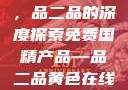 免费国精产品，品二品的深度探索免费国精产品—品二品黄色在线观看视频
