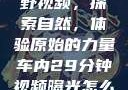 真实野外打野视频，探索自然，体验原始的力量车内29分钟视频曝光怎么处理