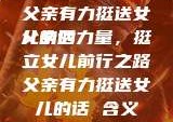 父亲有力挺送女儿的话
父亲的力量，挺立女儿前行之路父亲有力挺送女儿的话 含义