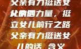 父亲有力挺送女儿的话
父亲的力量，挺立女儿前行之路父亲有力挺送女儿的话 含义