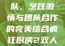 疯狂厨房2双人模式制作团队，烹饪激情与团队合作的完美结合疯狂厨房2双人模式制作团队电影