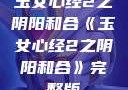 玉女心经2之阴阳和合《玉女心经2之阴阳和合》完整版