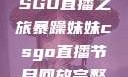 暴躁妹妹的CSGO直播之旅暴躁妹妹csgo直播节目回放完整版