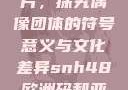 SNH48欧洲码与亚洲码图片，探究偶像团体的符号意义与文化差异snh48欧洲码和亚洲码图片对比