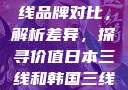 日本与韩国三线品牌对比，解析差异，探寻价值日本三线和韩国三线品牌对比视频