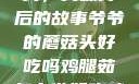 爷爷的蘑菇头，美味背后的故事爷爷的蘑菇头好吃吗鸡腿茹怎么做好吃鸡腿菇头怎么吃