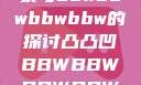关于凸凸凹现象与bbwbbwbbwbbw的探讨凸凸凹BBWBBWBBWBBW视频