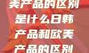 日韩产品与欧美产品的区别是什么日韩产品和欧美产品的区别是什么李思