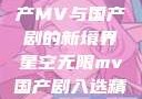 星空无限，国产MV与国产剧的新境界星空无限mv国产剧入选精彩免费