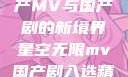 星空无限，国产MV与国产剧的新境界星空无限mv国产剧入选精彩免费