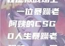 暴躁老阿姨的CSGO世界
在虚拟战场上，一位暴躁老阿姨的CSGO人生暴躁老阿姨csgo图片高清在线观看