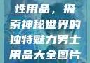 女性最刺激性用品，探索神秘世界的独特魅力男士用品大全图片及价格