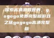 探索高清游戏世界，gogogo免费完整版游戏之旅gogogo高清完整版