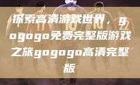 探索高清游戏世界，gogogo免费完整版游戏之旅gogogo高清完整版