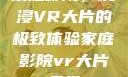 家庭影院，沉浸VR大片的极致体验家庭影院vr大片天堂