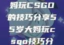一位55岁大妈玩CSGO的技巧分享55岁大妈玩csgo技巧分享动画片