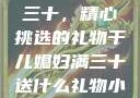 干儿媳妇满三十，精心挑选的礼物干儿媳妇满三十送什么礼物小说