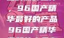 探索中国制造的巅峰之作，96国产精华最好的产品96国产精华最好的产品有哪些