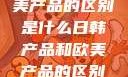 日韩产品与欧美产品的区别是什么日韩产品和欧美产品的区别是什么李思