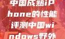 中国成熟iPhone的性能评测中国windows野外