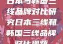 日本与韩国三线品牌对比研究日本三线和韩国三线品牌对比视频