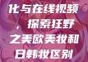 欧美乱妇文化与在线视频，探索狂野之美欧美妆和日韩妆区别777ccc