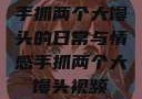 手抓两个大馒头的日常与情感手抓两个大馒头视频