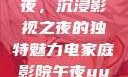 电家庭影院午夜，沉浸影视之夜的独特魅力电家庭影院午夜uuu