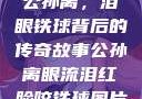 公孙离，泪眼铁球背后的传奇故事公孙离眼流泪红脸咬铁球图片