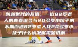 跨越世代的友谊，一位82岁老人的青春追寻与20多岁小伙子的不期而遇82岁老人找20多岁小伙子什么情况呢视频讲解