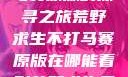 荒野求生不打马赛原版的探寻之旅荒野求生不打马赛原版在哪能看到荒野求生无删减版