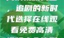 在线观看免费高清视频大全，追剧的新时代选择在线观看免费高清视频大全追剧b站