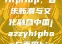 中国JazzyHipHop，音乐新潮与文化融合中国jazzyhiphop与美国hiphop的对比