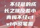 反差小青梅，不经意的成长之旅反差小青梅不经c1v1小说笔趣阁