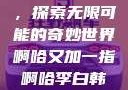 啊哈又加一指，探索无限可能的奇妙世界啊哈又加一指啊哈李白韩信