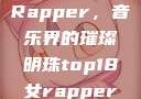 Top 18女Rapper，音乐界的璀璨明珠top18女rapper名字叫什么