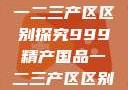 中国精产国品一二三产区区别探究999精产国品一二三产区区别视频区