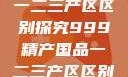 中国精产国品一二三产区区别探究999精产国品一二三产区区别视频区