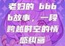 老妇的槡bbbb故事，一段跨越时空的情感纠葛