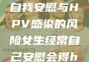 关于女生经常自我安慰与HPV感染的风险女生经常自己安慰会得hpv嘛
