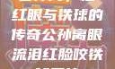 公孙离，泪红眼与铁球的传奇公孙离眼流泪红脸咬铁球图片