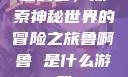 鲁啊鲁，探索神秘世界的冒险之旅鲁啊鲁 是什么游戏