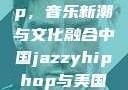 中国 Jazzy Hip-Hop，音乐新潮与文化融合中国jazzyhiphop与美国hiphop的对比