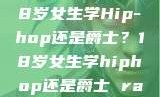 选择舞蹈之路，18岁女生学Hip-hop还是爵士？18岁女生学hiphop还是爵士 rapperdiss