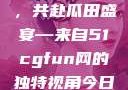 朝阳热心群众今日齐聚一堂，共赴瓜田盛宴—来自51cgfun网的独特视角今日吃瓜-51朝阳群众往期