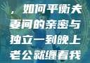 夜晚的纠缠，如何平衡夫妻间的亲密与独立一到晚上老公就缠着我就很烦他小说
