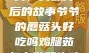 爷爷的蘑菇头，美味背后的故事爷爷的蘑菇头好吃吗鸡腿茹怎么做好吃鸡腿菇头怎么吃