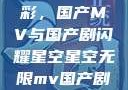星空无限精彩，国产MV与国产剧闪耀星空星空无限mv国产剧入选精彩免费