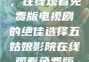 五姑娘影院，在线观看免费版电视剧的绝佳选择五姑娘影院在线观看免费版电视剧日