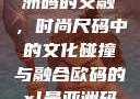 欧码XL与亚洲码的交融，时尚尺码中的文化碰撞与融合欧码的xl是亚洲码装修风格吗